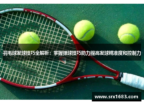 羽毛球发球技巧全解析：掌握弹球技巧助力提高发球精准度和控制力